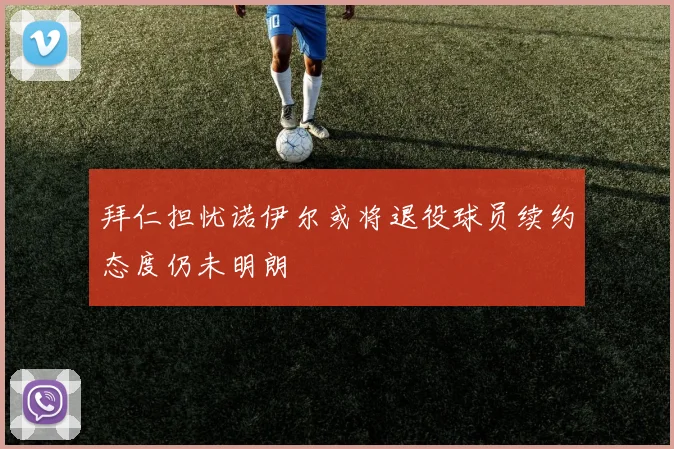 拜仁担忧诺伊尔或将退役球员续约态度仍未明朗