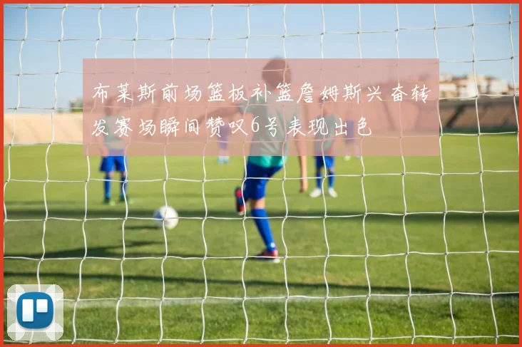 布莱斯前场篮板补篮詹姆斯兴奋转发赛场瞬间赞叹6号表现出色