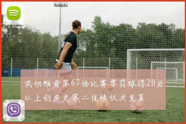 武切维奇第67场比赛零罚球得20分以上创历史第二佳绩仅次克莱