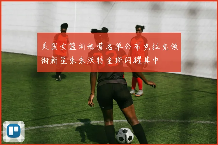 美国女篮训练营名单公布克拉克领衔新星朱朱沃特金斯闪耀其中