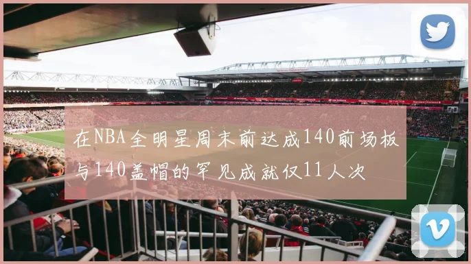 在NBA全明星周末前达成140前场板与140盖帽的罕见成就仅11人次