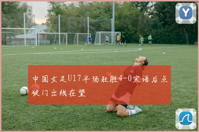 中国女足U17半场狂胜4-0宋语后点破门出线在望