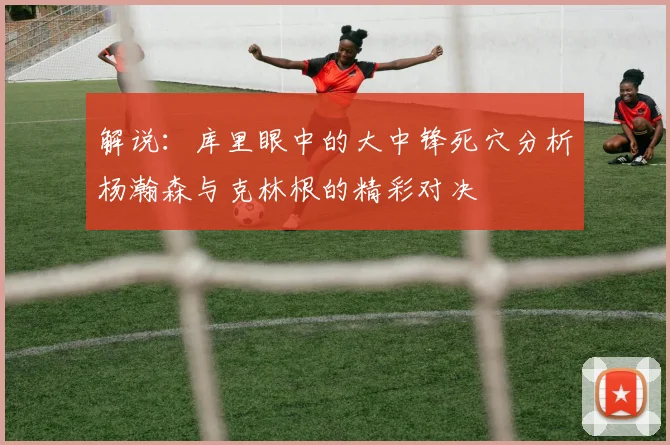 解说：库里眼中的大中锋死穴分析杨瀚森与克林根的精彩对决