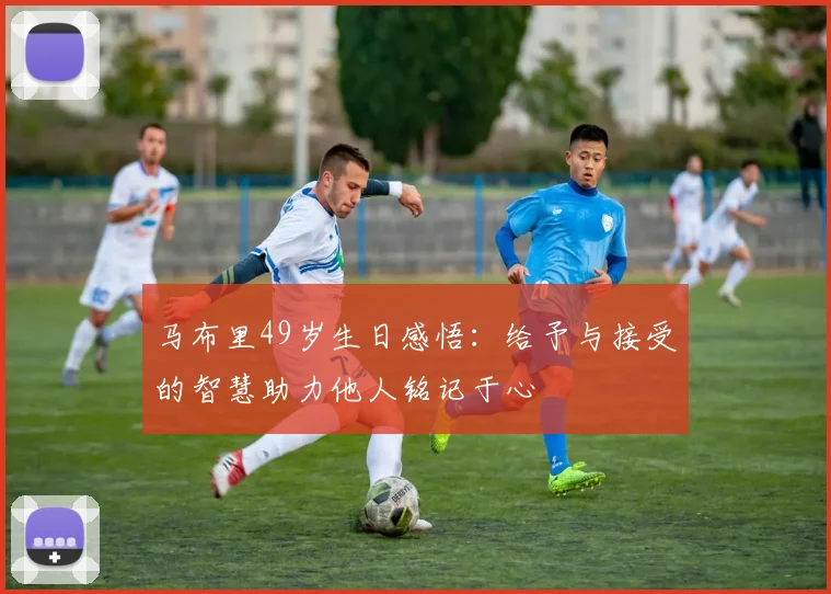 马布里49岁生日感悟：给予与接受的智慧助力他人铭记于心
