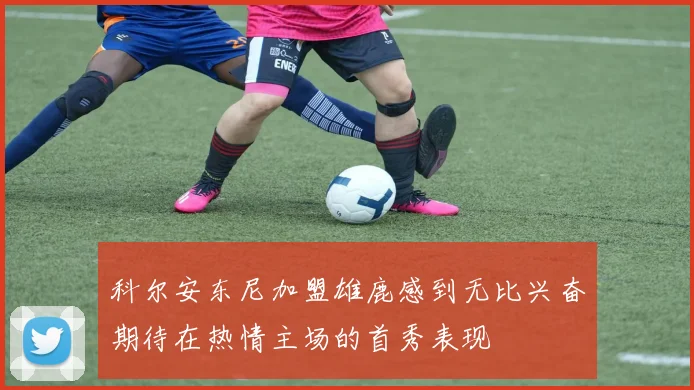科尔安东尼加盟雄鹿感到无比兴奋期待在热情主场的首秀表现
