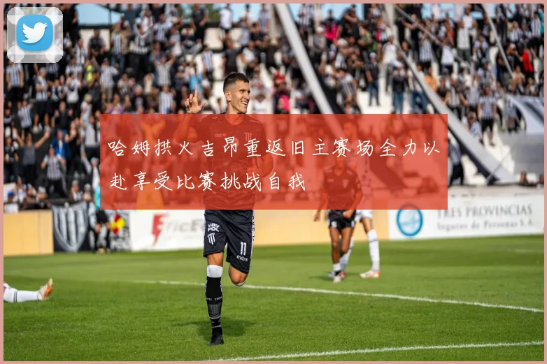 哈姆拱火吉昂重返旧主赛场全力以赴享受比赛挑战自我