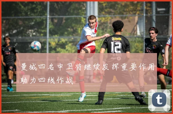 曼城四名中卫将继续发挥重要作用助力四线作战