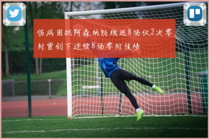 伤病困扰阿森纳防线近8场仅2次零封曾创下连续8场零封佳绩