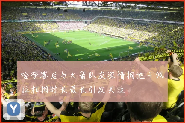 哈登赛后与火箭队友深情拥抱卡佩拉相拥时长最长引发关注