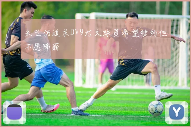 米兰仍追求DV9尤文球员希望续约但不愿降薪