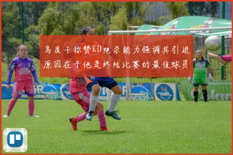 乌度卡称赞KD绝杀能力强调其引进原因在于他是终结比赛的最佳球员