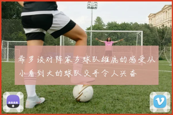 希罗谈对阵家乡球队雄鹿的感受从小看到大的球队交手令人兴奋