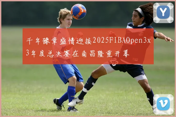 千年豫章盛情迎接2025FIBAOpen3x3年度总决赛在南昌隆重开幕