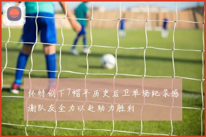 怀特创下7帽平历史后卫单场纪录感谢队友全力以赴助力胜利