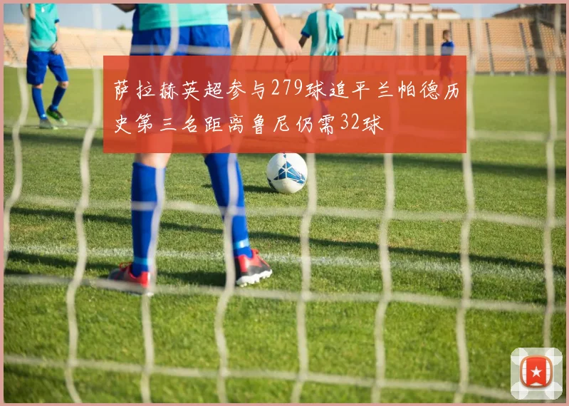 萨拉赫英超参与279球追平兰帕德历史第三名距离鲁尼仍需32球
