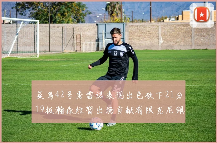 菜鸟42号秀雷诺表现出色砍下21分19板瀚森短暂出场贡献有限克尼佩尔三分球火力全开