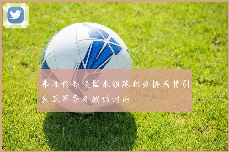 弗洛伦齐谈国米领跑积分榜或将引发亚军争夺战的讨论