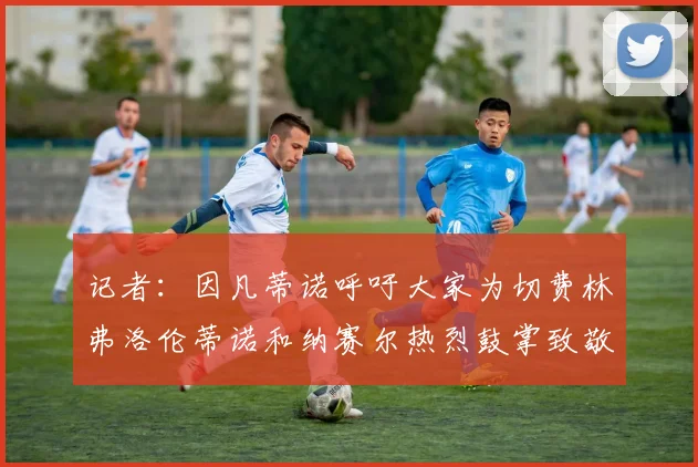 记者：因凡蒂诺呼吁大家为切费林弗洛伦蒂诺和纳赛尔热烈鼓掌致敬