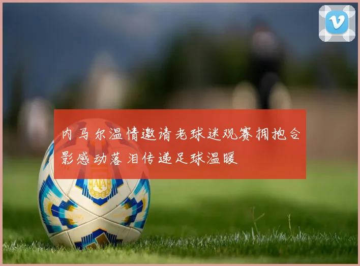 内马尔温情邀请老球迷观赛拥抱合影感动落泪传递足球温暖