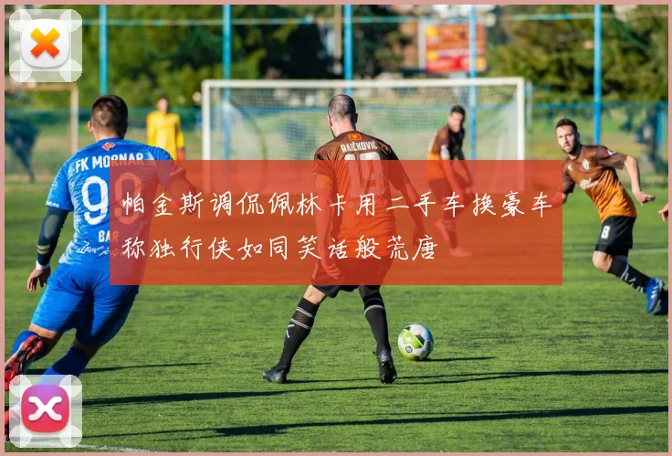 帕金斯调侃佩林卡用二手车换豪车称独行侠如同笑话般荒唐