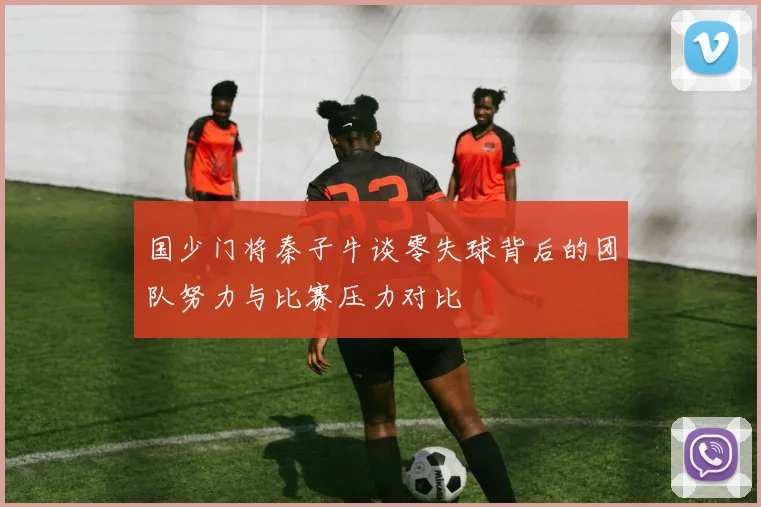 国少门将秦子牛谈零失球背后的团队努力与比赛压力对比