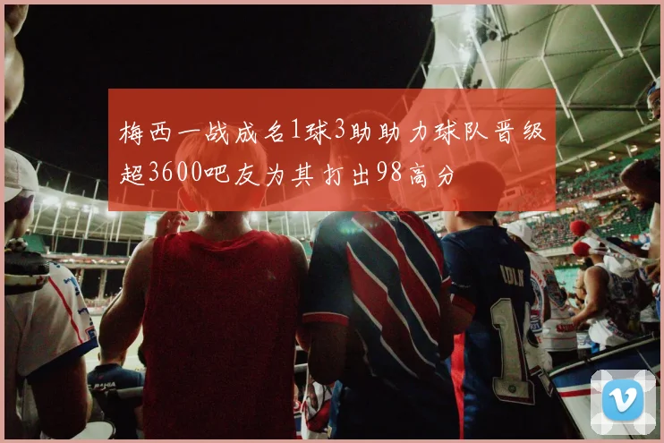梅西一战成名1球3助助力球队晋级超3600吧友为其打出98高分