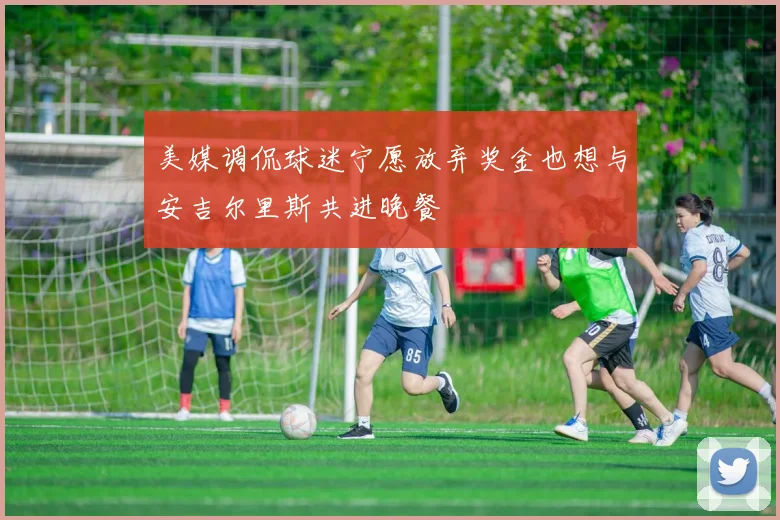 美媒调侃球迷宁愿放弃奖金也想与安吉尔里斯共进晚餐