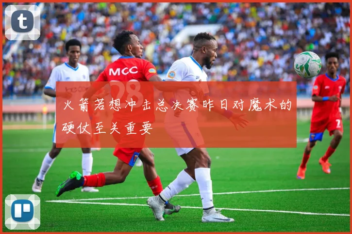 火箭若想冲击总决赛昨日对魔术的硬仗至关重要